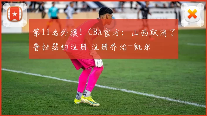 第11名外援！CBA官方：山西取消了普拉瑟的注册 注册乔治-凯尔