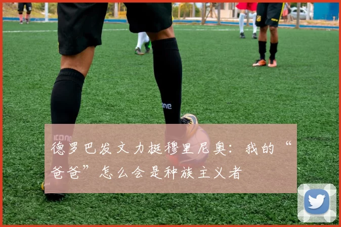 德罗巴发文力挺穆里尼奥：我的“爸爸”怎么会是种族主义者