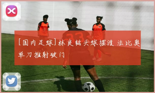 [国内足球]林良铭头球摆渡 法比奥单刀推射破门