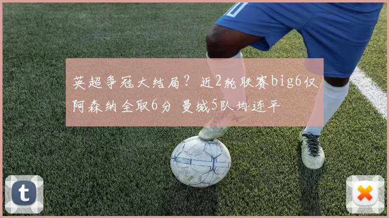 英超争冠大结局？近2轮联赛big6仅阿森纳全取6分 曼城5队均连平