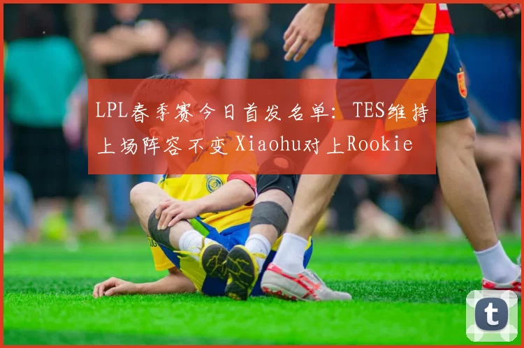 LPL春季赛今日首发名单：TES维持上场阵容不变 Xiaohu对上Rookie