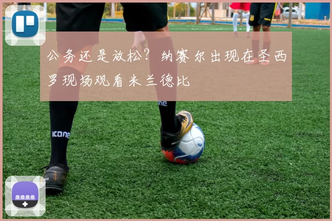 公务还是放松？纳赛尔出现在圣西罗现场观看米兰德比