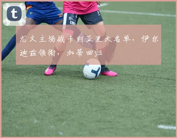 尤文主场战卡利亚里大名单，伊尔迪兹领衔，加蒂回归