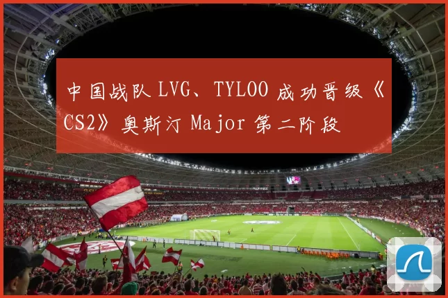 中国战队 LVG、TYLOO 成功晋级《CS2》奥斯汀 Major 第二阶段