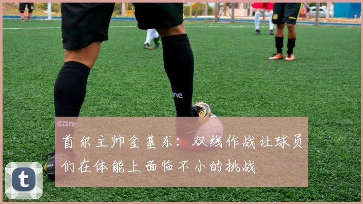 首尔主帅金基东：双线作战让球员们在体能上面临不小的挑战