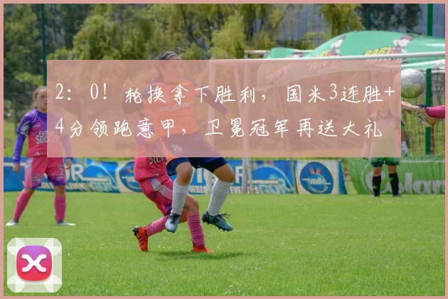 2：0！轮换拿下胜利，国米3连胜+4分领跑意甲，卫冕冠军再送大礼