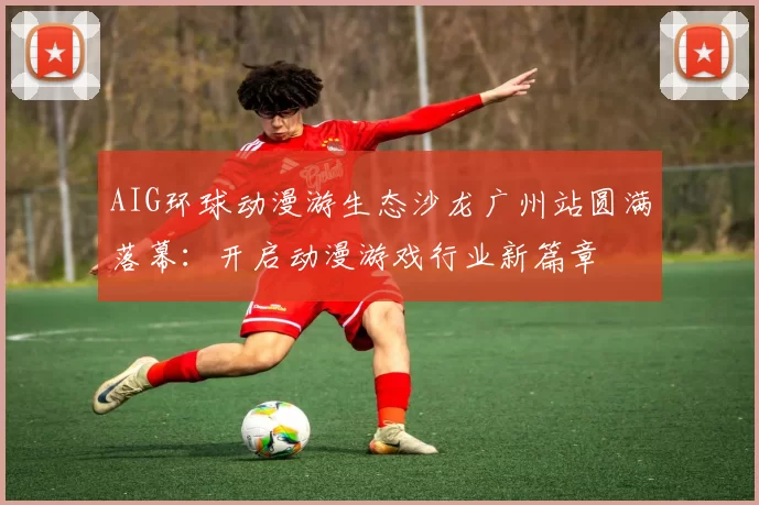 AIG环球动漫游生态沙龙广州站圆满落幕：开启动漫游戏行业新篇章