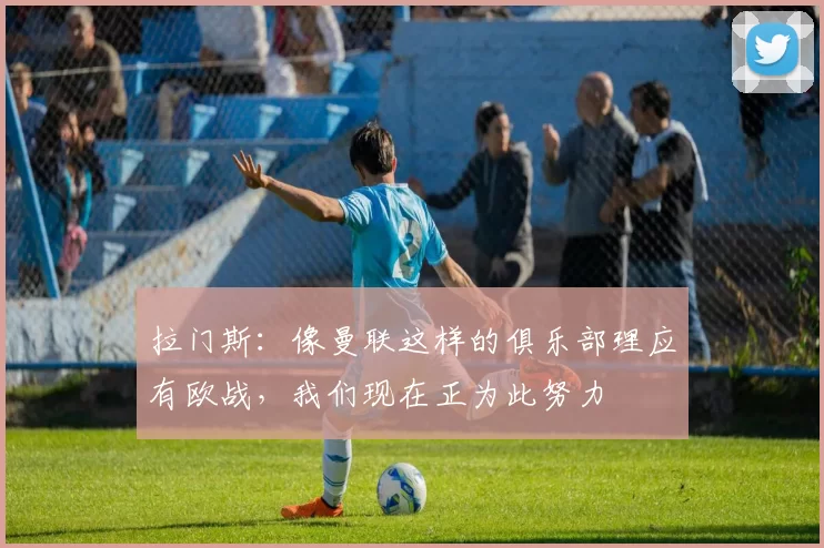 拉门斯：像曼联这样的俱乐部理应有欧战，我们现在正为此努力