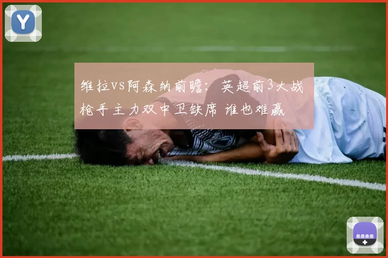维拉vs阿森纳前瞻：英超前3大战 枪手主力双中卫缺席 谁也难赢