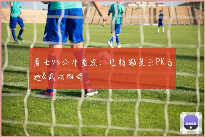 勇士vs公牛首发：巴特勒复出PK吉迪&武切维奇