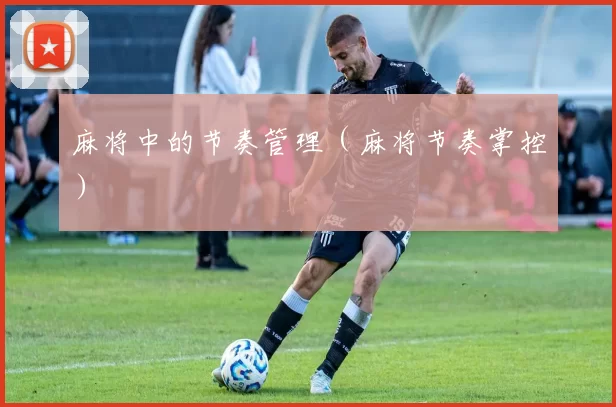 麻将中的节奏管理（麻将节奏掌控）
