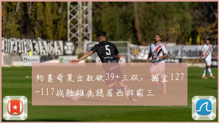 约基奇复出狂砍39+三双，掘金127-117战胜雄鹿稳居西部前三