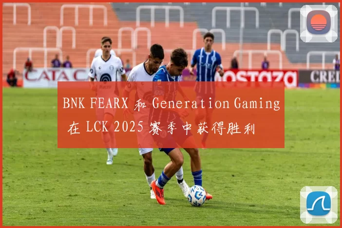 BNK FEARX 和 Generation Gaming 在 LCK 2025 赛季中获得胜利