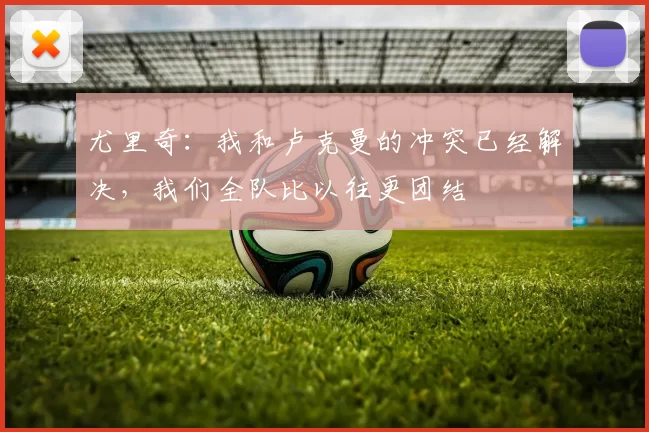 尤里奇：我和卢克曼的冲突已经解决，我们全队比以往更团结