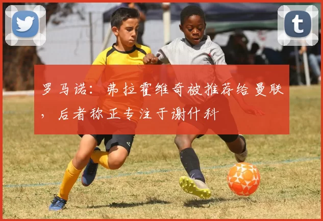 罗马诺：弗拉霍维奇被推荐给曼联，后者称正专注于谢什科
