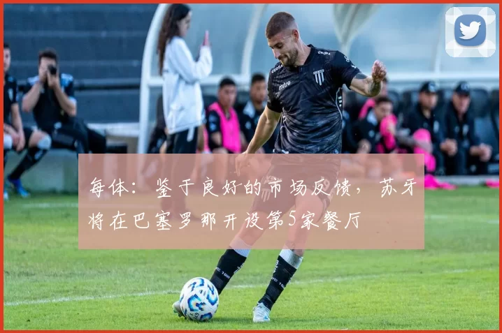 每体：鉴于良好的市场反馈，苏牙将在巴塞罗那开设第5家餐厅