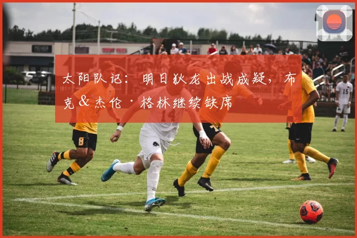 太阳队记：明日狄龙出战成疑，布克＆杰伦·格林继续缺席
