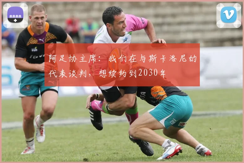 阿足协主席：我们在与斯卡洛尼的代表谈判，想续约到2030年