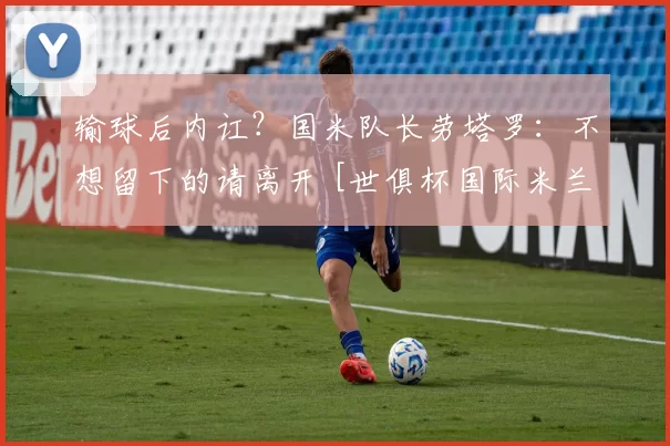 输球后内讧？国米队长劳塔罗：不想留下的请离开 [世俱杯国际米兰]