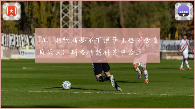 TA：利物浦签不下伊萨克也不会盲目买人；斯洛特想补充中后卫