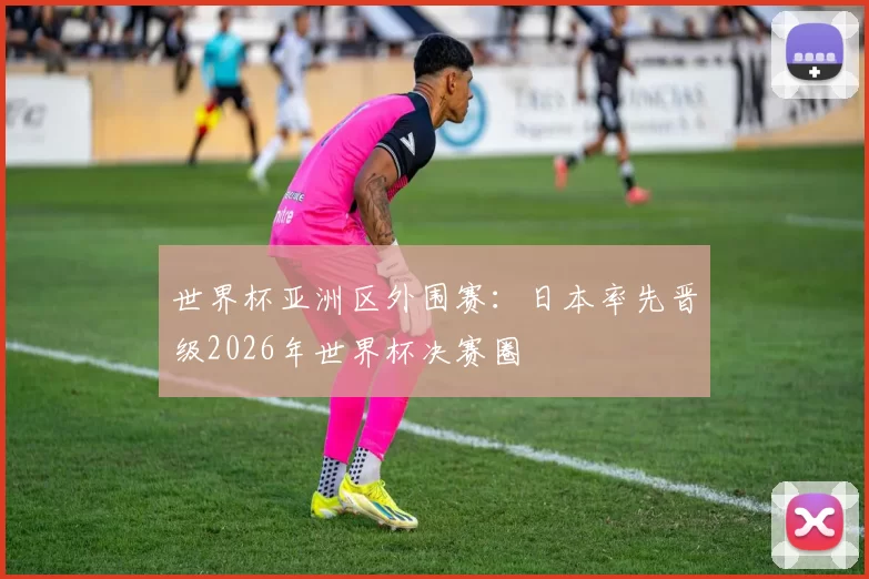 世界杯亚洲区外围赛：日本率先晋级2026年世界杯决赛圈