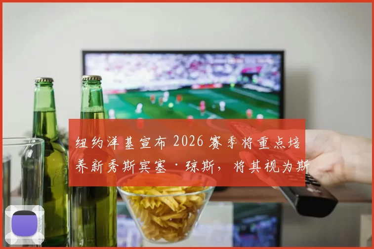 纽约洋基宣布 2026 赛季将重点培养新秀斯宾塞·琼斯，将其视为斯坦顿的潜在接班人