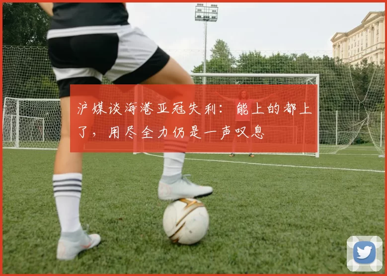 沪媒谈海港亚冠失利：能上的都上了，用尽全力仍是一声叹息