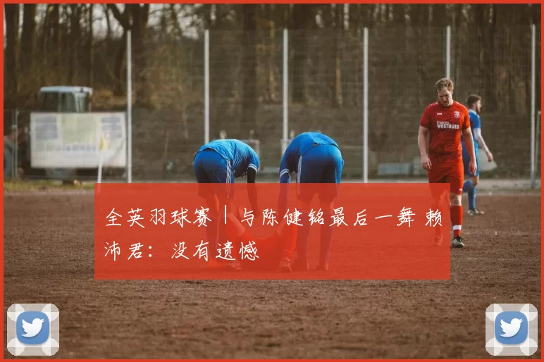 全英羽球赛｜与陈健铭最后一舞 赖沛君：没有遗憾