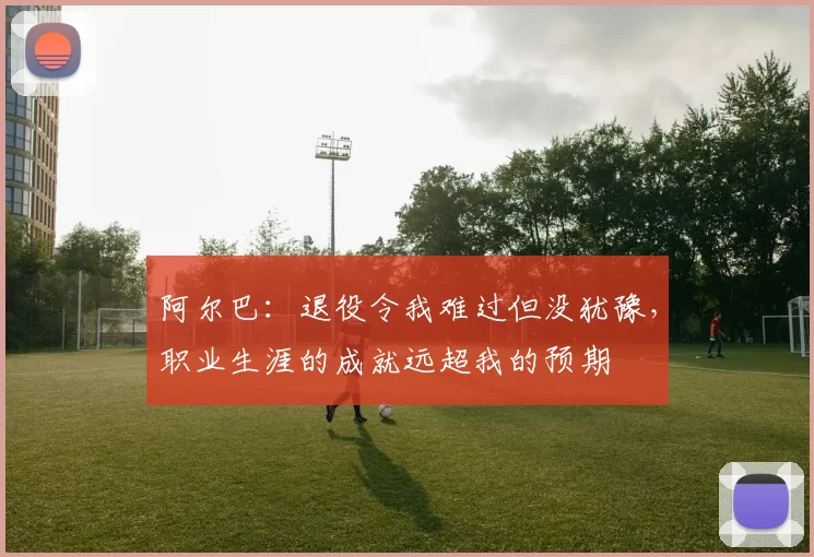 阿尔巴：退役令我难过但没犹豫，职业生涯的成就远超我的预期