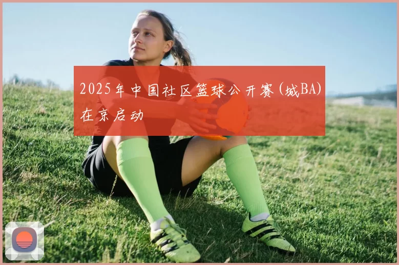 2025年中国社区篮球公开赛(城BA)在京启动