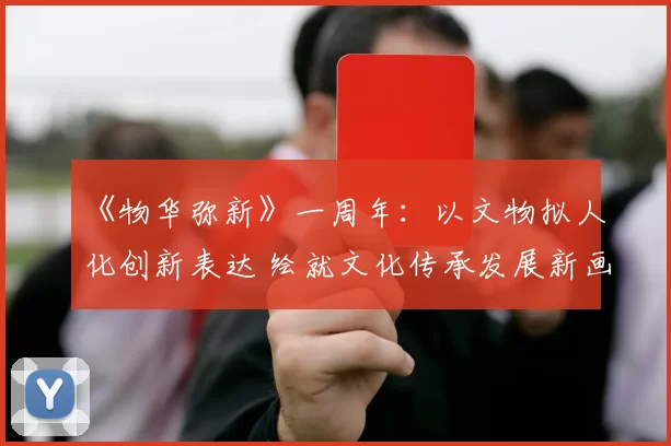 《物华弥新》一周年：以文物拟人化创新表达 绘就文化传承发展新画卷