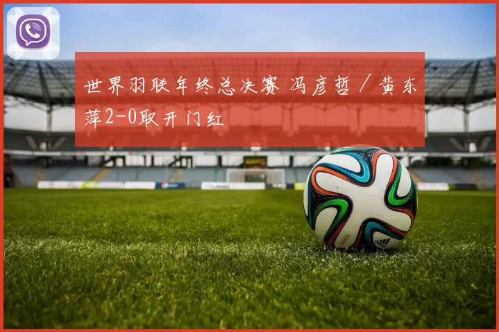 世界羽联年终总决赛 冯彦哲／黄东萍2-0取开门红