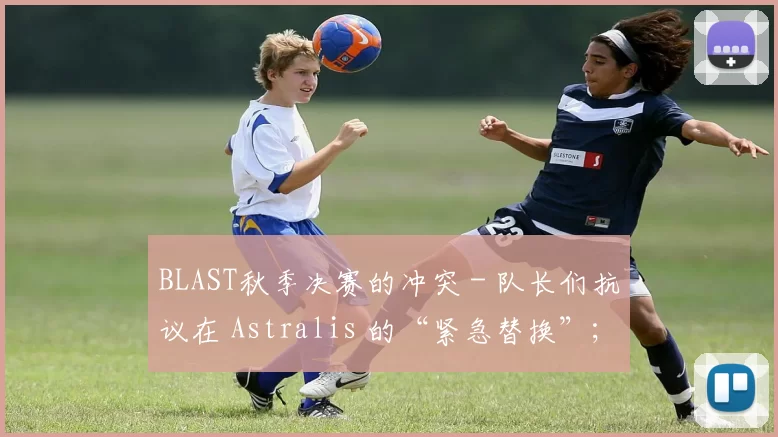 BLAST秋季决赛的冲突 - 队长们抗议在 Astralis 的“紧急替换”；
