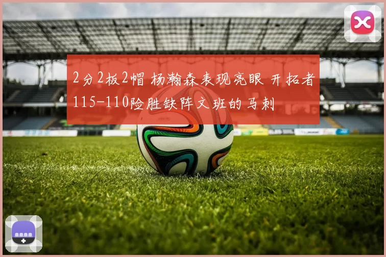 2分2板2帽 杨瀚森表现亮眼 开拓者115-110险胜缺阵文班的马刺