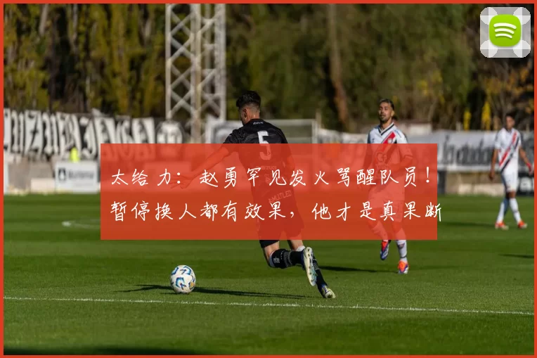 太给力：赵勇罕见发火骂醒队员！暂停换人都有效果，他才是真果断