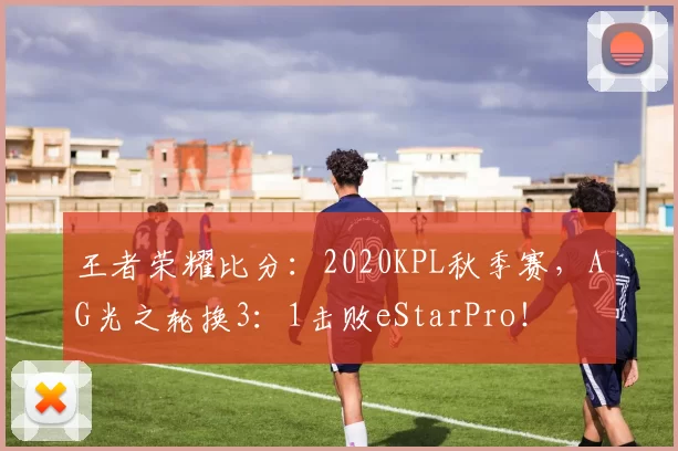 王者荣耀比分：2020KPL秋季赛，AG光之轮换3：1击败eStarPro！