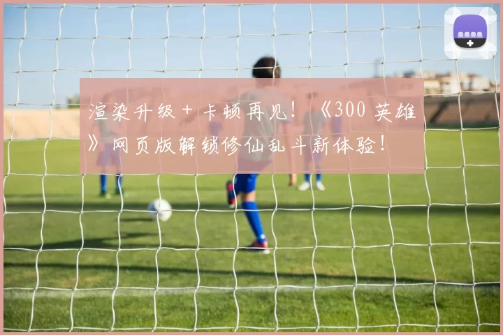 渲染升级 + 卡顿再见！《300 英雄》网页版解锁修仙乱斗新体验！