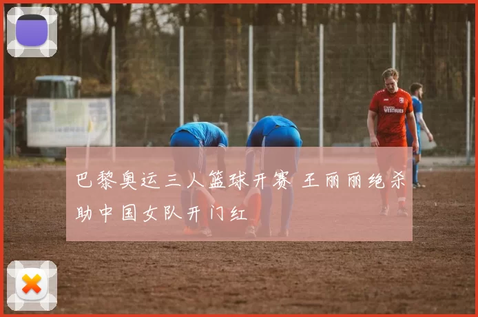 巴黎奥运三人篮球开赛 王丽丽绝杀助中国女队开门红