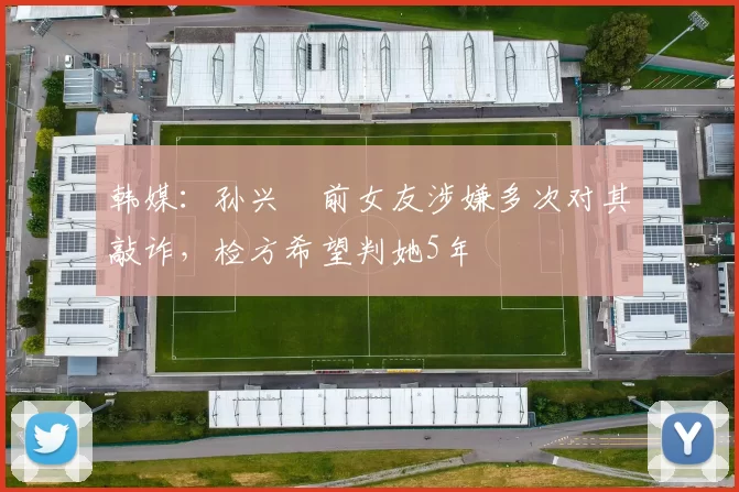 韩媒：孙兴慜前女友涉嫌多次对其敲诈，检方希望判她5年
