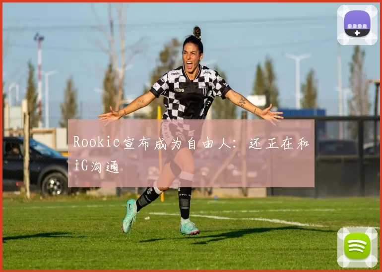 Rookie宣布成为自由人：还正在和iG沟通