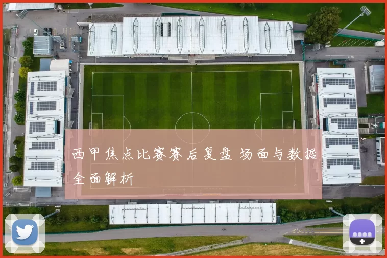 西甲焦点比赛赛后复盘 场面与数据全面解析