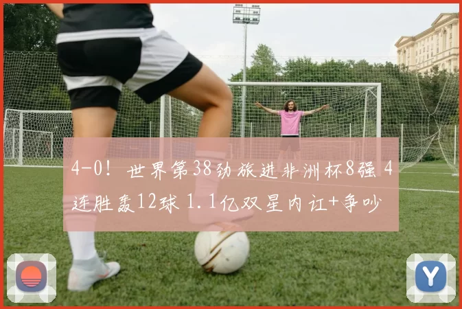 4-0！世界第38劲旅进非洲杯8强 4连胜轰12球 1.1亿双星内讧+争吵