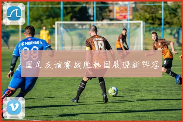 国足友谊赛战胜韩国展现新阵容