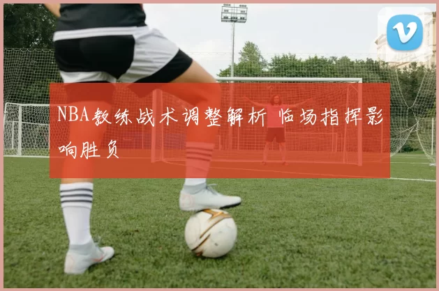 NBA教练战术调整解析 临场指挥影响胜负