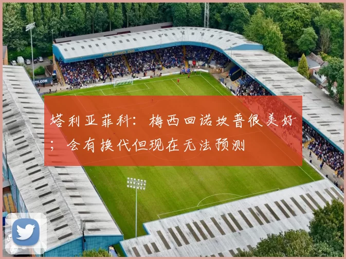塔利亚菲科：梅西回诺坎普很美好；会有换代但现在无法预测