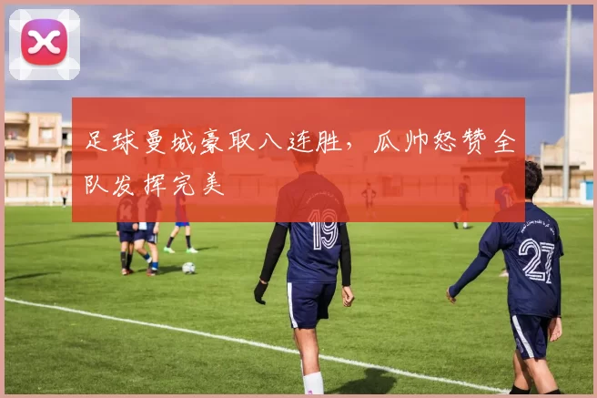 足球曼城豪取八连胜，瓜帅怒赞全队发挥完美